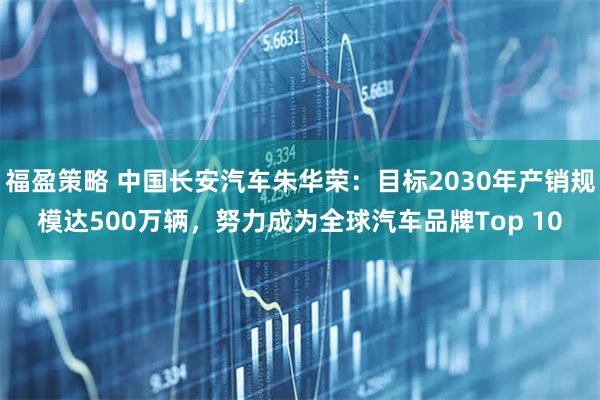 福盈策略 中国长安汽车朱华荣：目标2030年产销规模达500万辆，努力成为全球汽车品牌Top 10