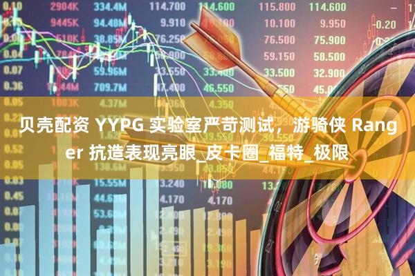 贝壳配资 YYPG 实验室严苛测试，游骑侠 Ranger 抗造表现亮眼_皮卡圈_福特_极限
