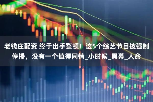 老钱庄配资 终于出手整顿！这5个综艺节目被强制停播，没有一个值得同情_小时候_黑幕_人命