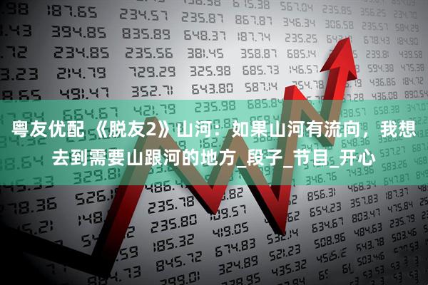 粤友优配 《脱友2》山河：如果山河有流向，我想去到需要山跟河的地方_段子_节目_开心