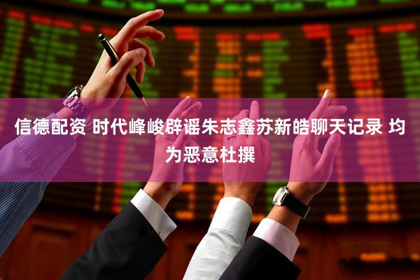 信德配资 时代峰峻辟谣朱志鑫苏新皓聊天记录 均为恶意杜撰