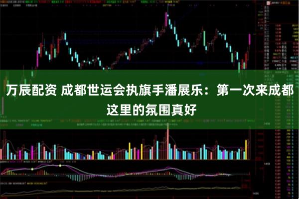 万辰配资 成都世运会执旗手潘展乐：第一次来成都 这里的氛围真好