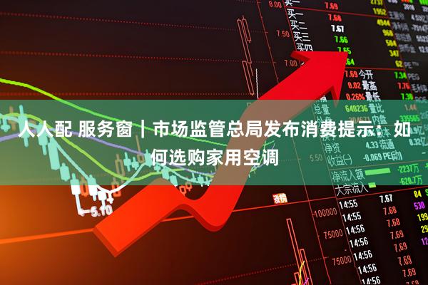 人人配 服务窗｜市场监管总局发布消费提示：如何选购家用空调