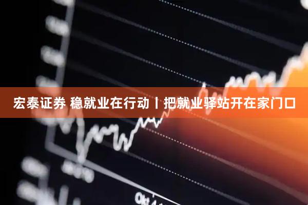 宏泰证券 稳就业在行动丨把就业驿站开在家门口