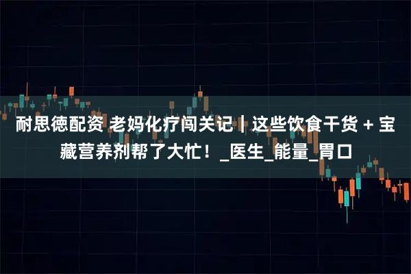 耐思徳配资 老妈化疗闯关记｜这些饮食干货 + 宝藏营养剂帮了大忙！_医生_能量_胃口