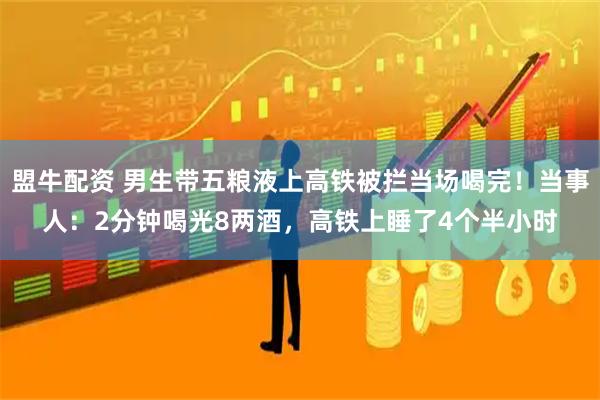 盟牛配资 男生带五粮液上高铁被拦当场喝完！当事人：2分钟喝光8两酒，高铁上睡了4个半小时
