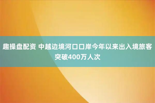 趣操盘配资 中越边境河口口岸今年以来出入境旅客突破400万人次
