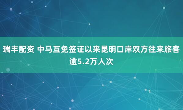 瑞丰配资 中马互免签证以来昆明口岸双方往来旅客逾5.2万人次