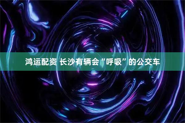 鸿运配资 长沙有辆会“呼吸”的公交车