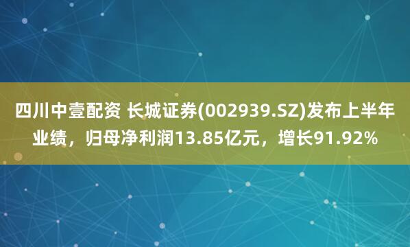 四川中壹配资 长城证券(002939.SZ)发布上半年业绩，归母净利润13.85亿元，增长91.92%