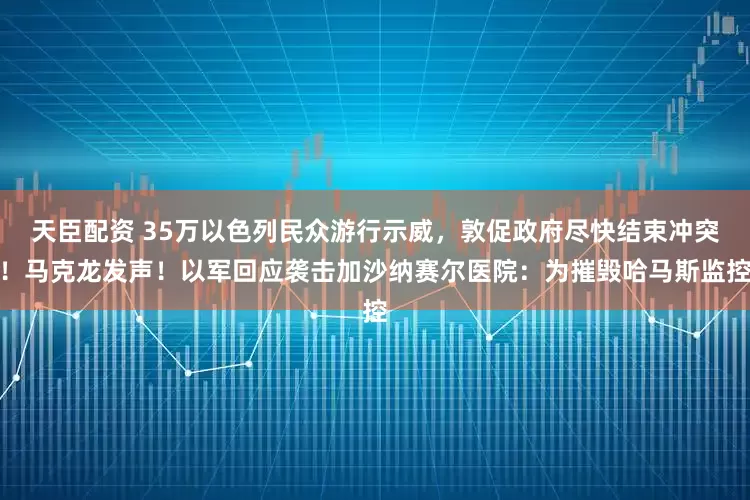 天臣配资 35万以色列民众游行示威，敦促政府尽快结束冲突！马克龙发声！以军回应袭击加沙纳赛尔医院：为摧毁哈马斯监控