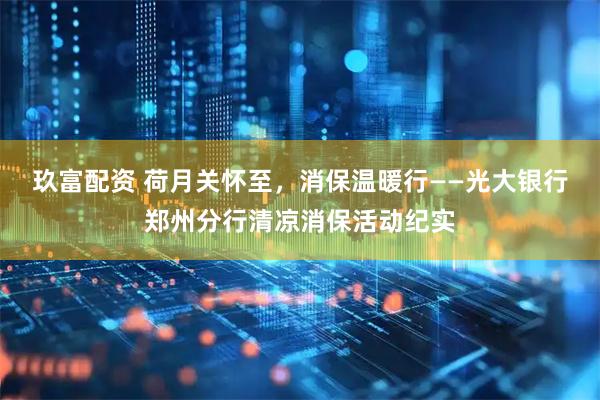 玖富配资 荷月关怀至，消保温暖行——光大银行郑州分行清凉消保活动纪实