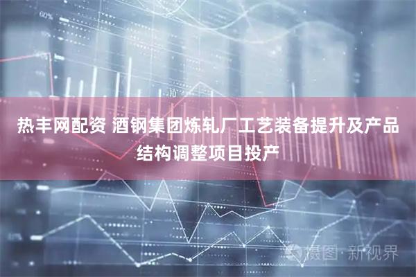 热丰网配资 酒钢集团炼轧厂工艺装备提升及产品结构调整项目投产