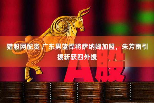 猎股网配资 广东男篮悍将萨纳姆加盟，朱芳雨引援斩获四外援