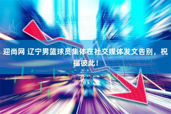 迎尚网 辽宁男篮球员集体在社交媒体发文告别，祝福彼此！