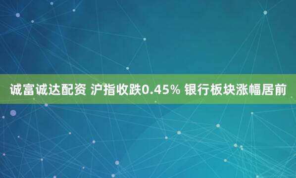 诚富诚达配资 沪指收跌0.45% 银行板块涨幅居前