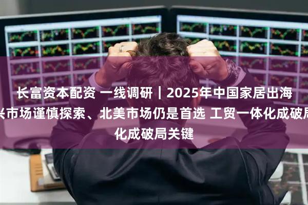长富资本配资 一线调研｜2025年中国家居出海：新兴市场谨慎探索、北美市场仍是首选 工贸一体化成破局关键