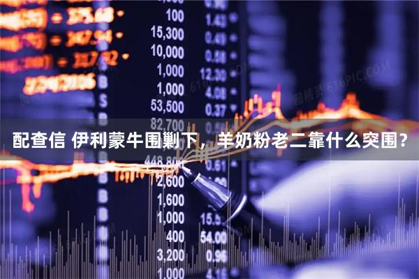 配查信 伊利蒙牛围剿下，羊奶粉老二靠什么突围？