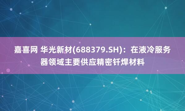 嘉喜网 华光新材(688379.SH)：在液冷服务器领域主要供应精密钎焊材料