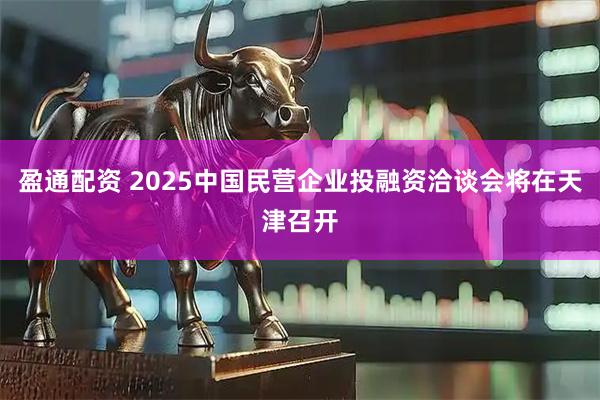 盈通配资 2025中国民营企业投融资洽谈会将在天津召开