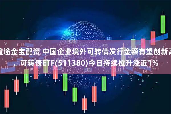 盈途金宝配资 中国企业境外可转债发行金额有望创新高，可转债ETF(511380)今日持续拉升涨近1%