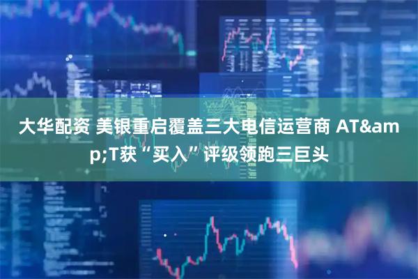 大华配资 美银重启覆盖三大电信运营商 AT&T获“买入”评级领跑三巨头