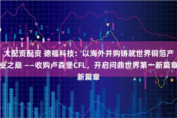 大配资配资 德福科技：以海外并购铸就世界铜箔产业之巅 ——收购卢森堡CFL，开启问鼎世界第一新篇章
