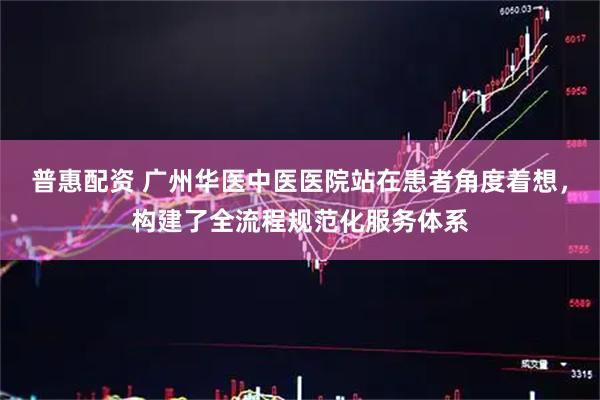 普惠配资 广州华医中医医院站在患者角度着想，构建了全流程规范化服务体系