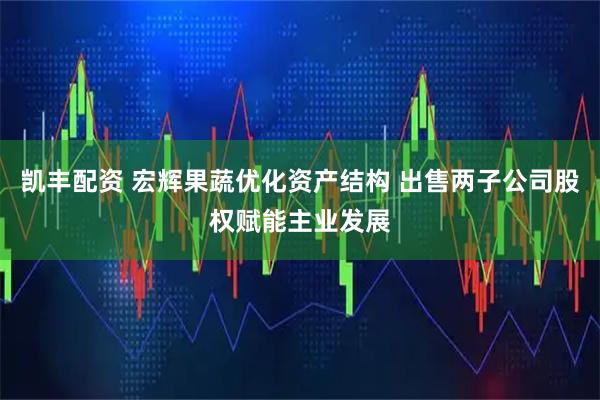 凯丰配资 宏辉果蔬优化资产结构 出售两子公司股权赋能主业发展