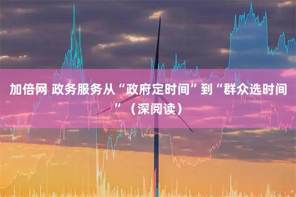 加倍网 政务服务从“政府定时间”到“群众选时间”（深阅读）