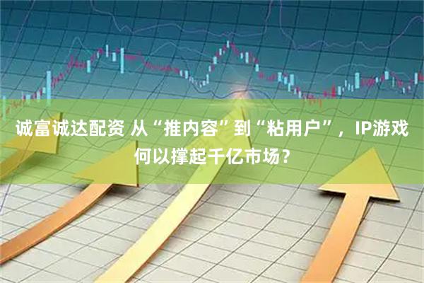 诚富诚达配资 从“推内容”到“粘用户”，IP游戏何以撑起千亿市场？