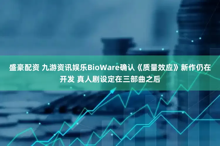 盛豪配资 九游资讯娱乐BioWare确认《质量效应》新作仍在开发 真人剧设定在三部曲之后