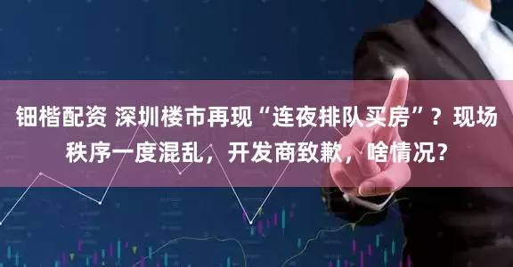 钿楷配资 深圳楼市再现“连夜排队买房”？现场秩序一度混乱，开发商致歉，啥情况？
