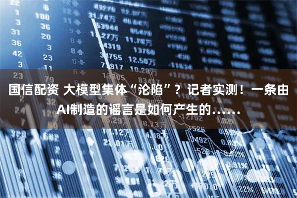 国信配资 大模型集体“沦陷”？记者实测！一条由AI制造的谣言是如何产生的……