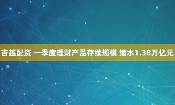 吉越配资 一季度理财产品存续规模 缩水1.38万亿元